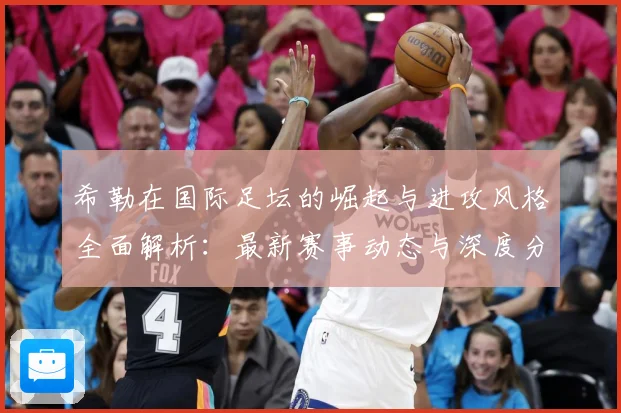 希勒在国际足坛的崛起与进攻风格全面解析：最新赛事动态与深度分析