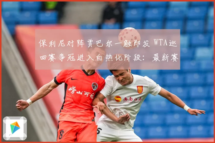 保利尼对阵贾巴尔一触即发 WTA巡回赛争冠进入白热化阶段：最新赛事动态与深度分析