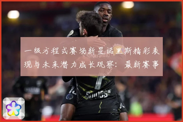 一级方程式赛场新星诺里斯精彩表现与未来潜力成长观察：最新赛事动态与深度分析
