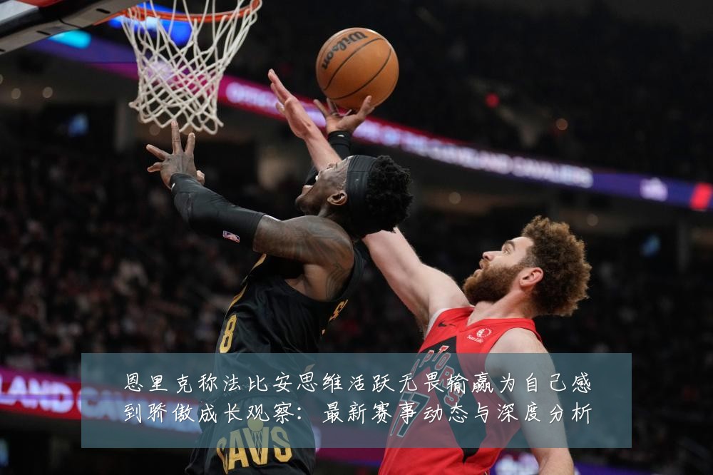 恩里克称法比安思维活跃无畏输赢为自己感到骄傲成长观察：最新赛事动态与深度分析