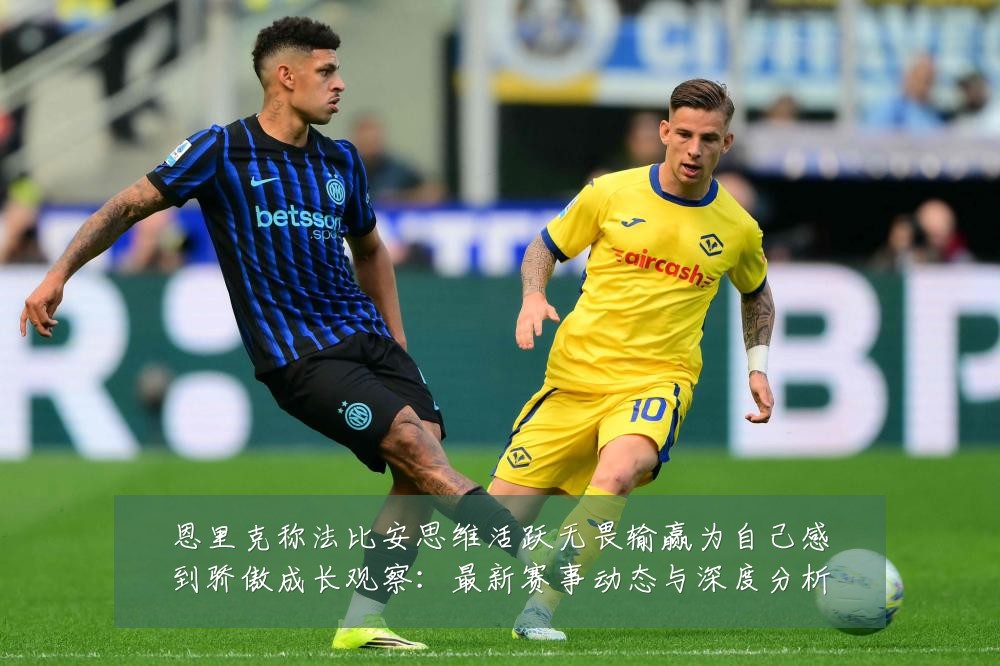 恩里克称法比安思维活跃无畏输赢为自己感到骄傲成长观察：最新赛事动态与深度分析