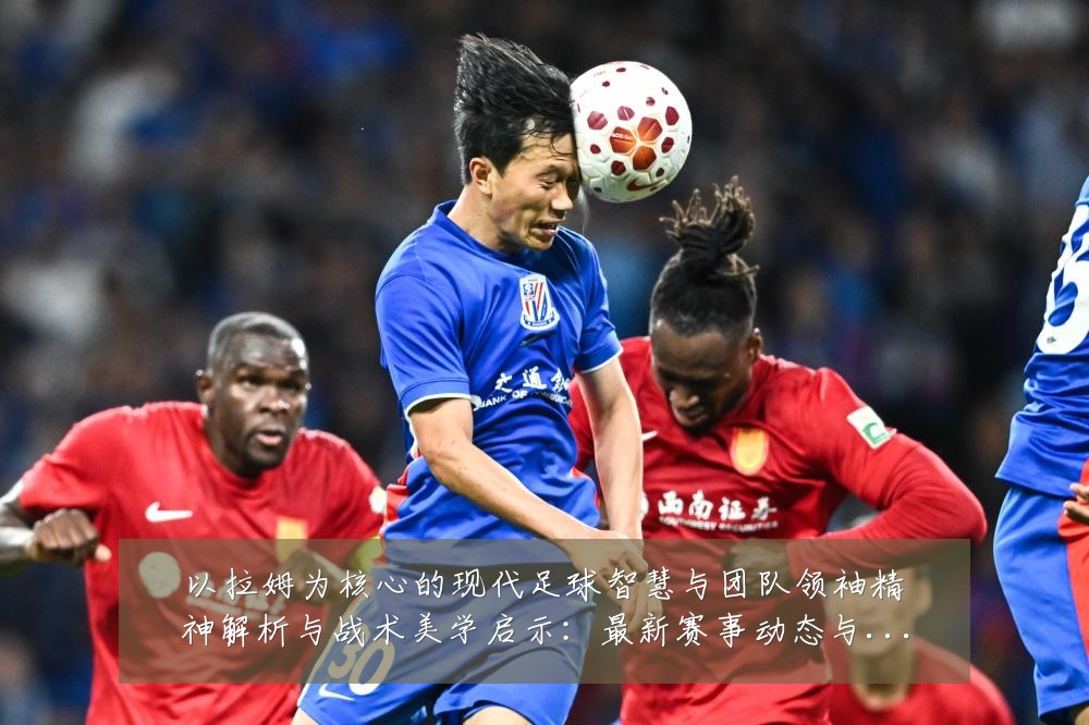 以拉姆为核心的现代足球智慧与团队领袖精神解析与战术美学启示：最新赛事动态与深度分析