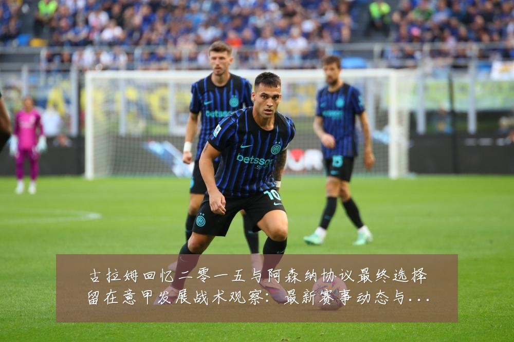 古拉姆回忆二零一五与阿森纳协议最终选择留在意甲发展战术观察：最新赛事动态与深度分析