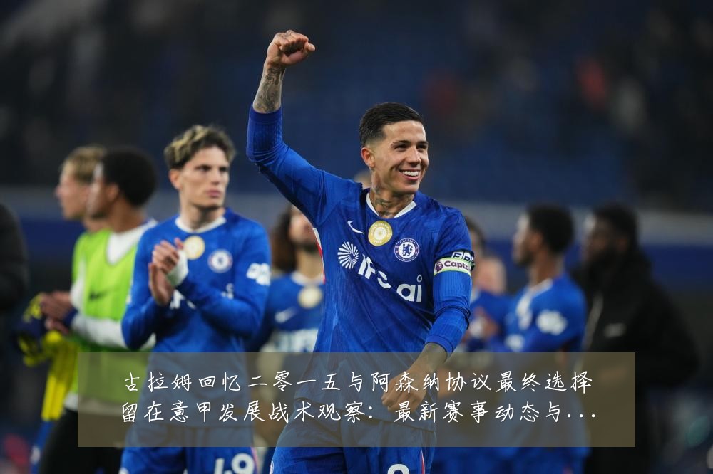 古拉姆回忆二零一五与阿森纳协议最终选择留在意甲发展战术观察：最新赛事动态与深度分析